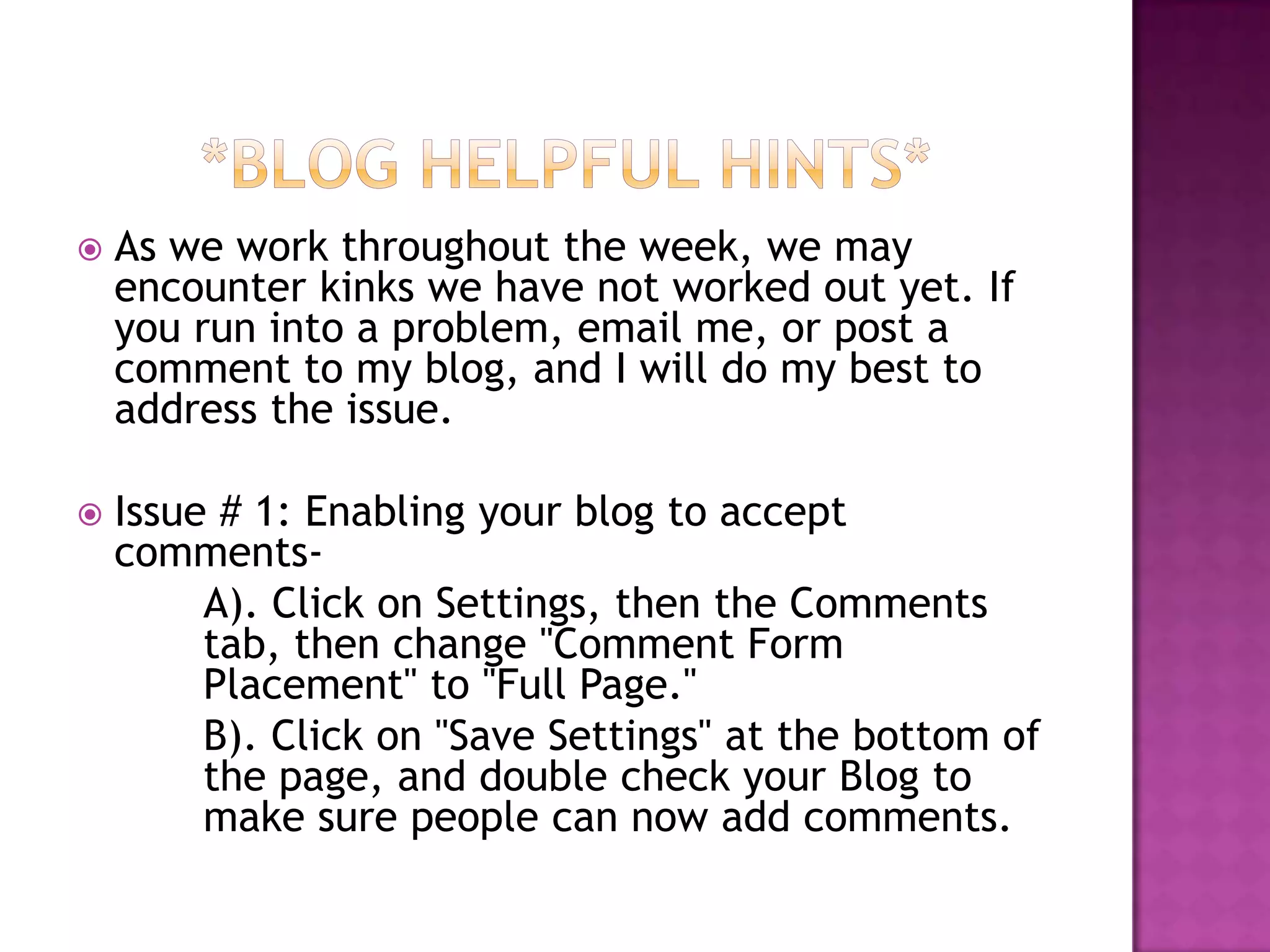 *Blog Helpful Hints*As we work throughout the week, we may encounter kinks we have not worked out yet. If you run into a problem, email me, or post a comment to my blog, and I will do my best to address the issue. Issue # 1: Enabling your blog to accept comments- 	A). Click on Settings, then the Comments 	tab, then change "Comment Form 	Placement" to "Full Page." B). Click on "Save Settings" at the bottom of 	the page, and double check your Blog to 	make sure people can now add comments. 