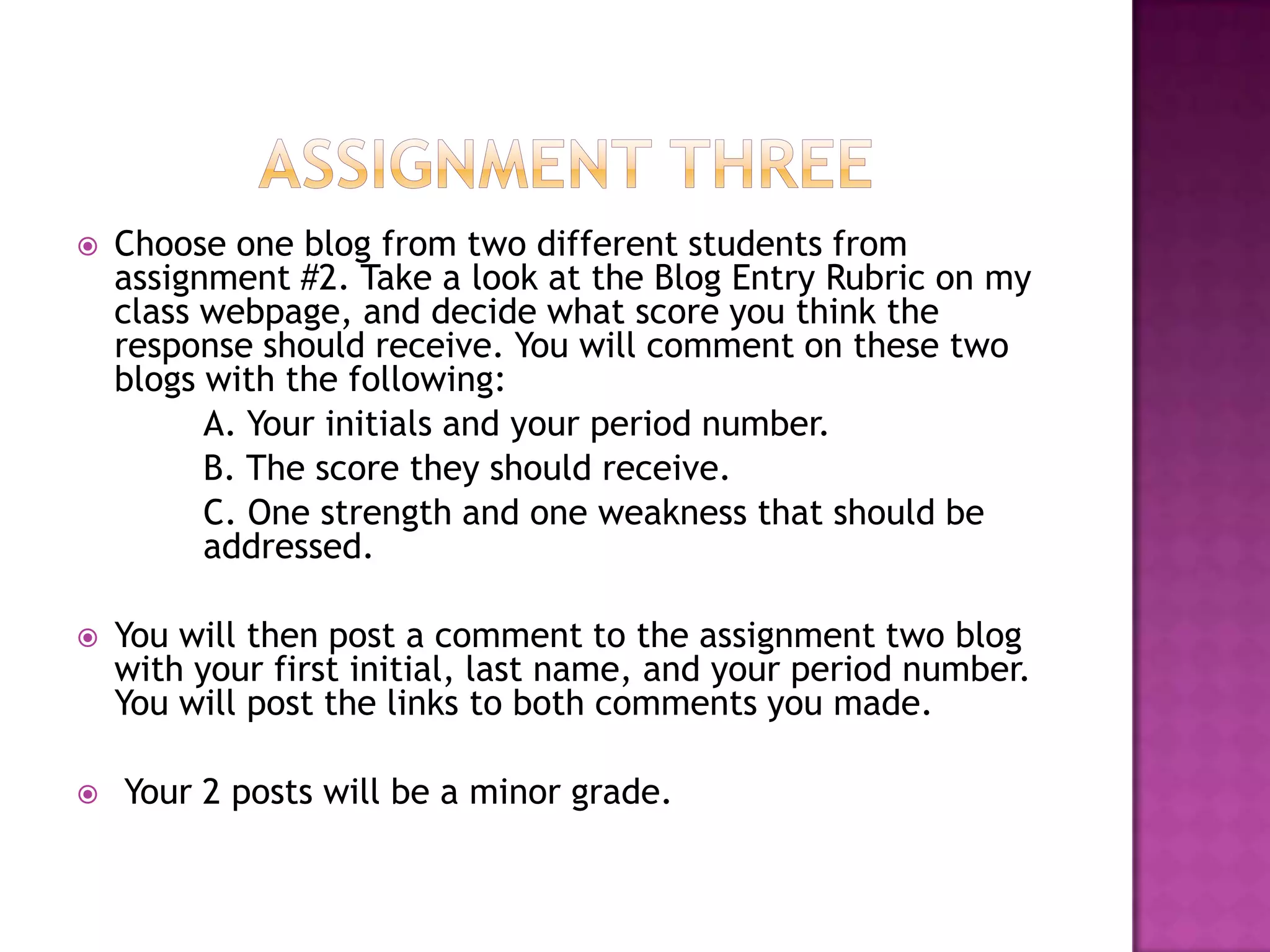 Assignment ThreeChoose one blog from two different students from assignment #2. Take a look at the Blog Entry Rubric on my class webpage, and decide what score you think the response should receive. You will comment on these two blogs with the following:	A. Your initials and your period number.	B. The score they should receive.	C. One strength and one weakness that should be 	addressed.You will then post a comment to the assignment two blog with your first initial, last name, and your period number. You will post the links to both comments you made. Your 2 posts will be a minor grade. 