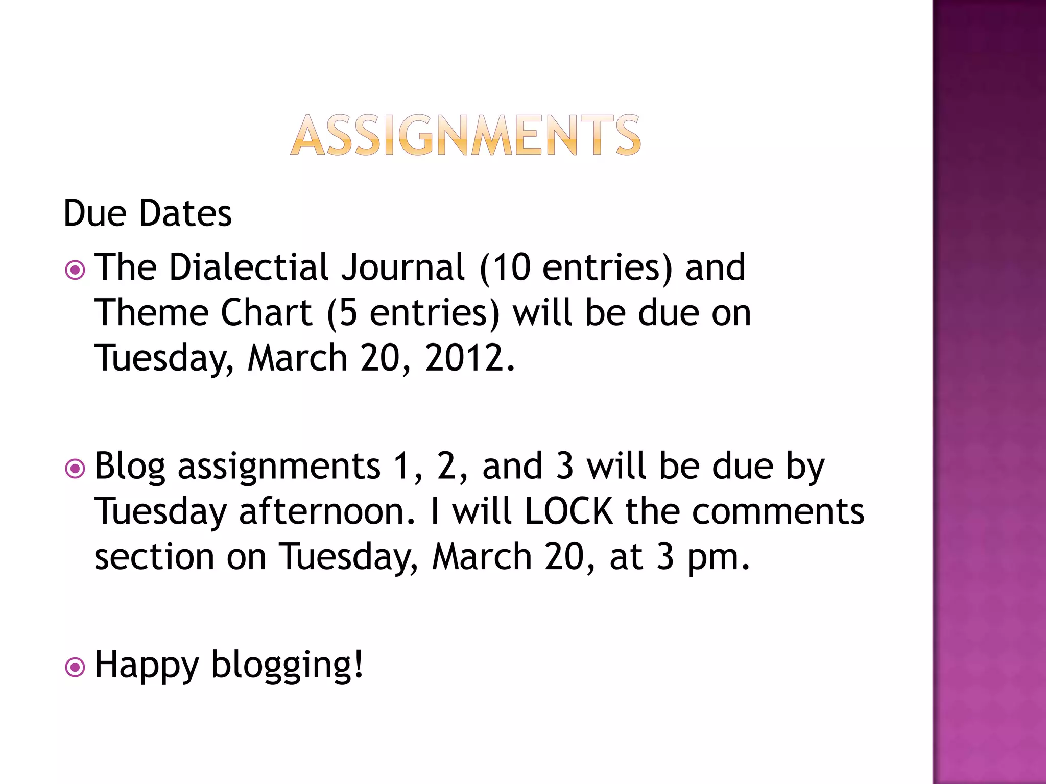AssignmentsDue Dates The Dialectial Journal (10 entries) and Theme Chart (5 entries) will be due on Tuesday, March 20, 2012.Blog assignments 1, 2, and 3 will be due by Tuesday afternoon. I will LOCK the comments section on Tuesday, March 20, at 3 pm. Happy blogging! 