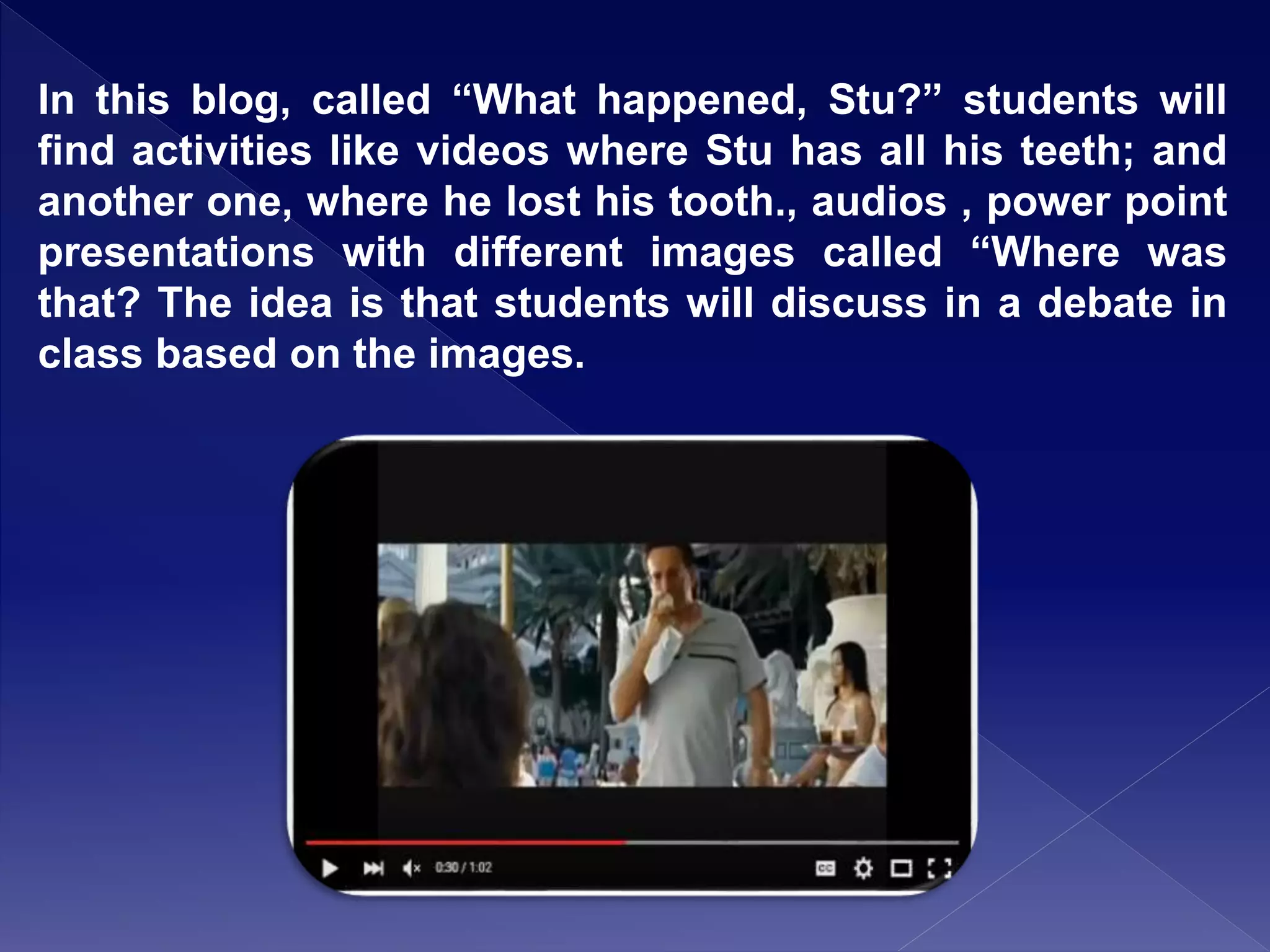 In this blog, called “What happened, Stu?” students will
find activities like videos where Stu has all his teeth; and
another one, where he lost his tooth., audios , power point
presentations with different images called “Where was
that? The idea is that students will discuss in a debate in
class based on the images.
 
