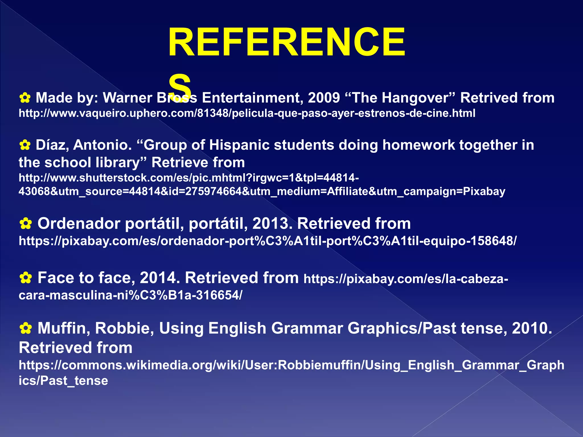 REFERENCE
S✿ Made by: Warner Bross Entertainment, 2009 “The Hangover” Retrived from
http://www.vaqueiro.uphero.com/81348/pelicula-que-paso-ayer-estrenos-de-cine.html
✿ Díaz, Antonio. “Group of Hispanic students doing homework together in
the school library” Retrieve from
http://www.shutterstock.com/es/pic.mhtml?irgwc=1&tpl=44814-
43068&utm_source=44814&id=275974664&utm_medium=Affiliate&utm_campaign=Pixabay
✿ Ordenador portátil, portátil, 2013. Retrieved from
https://pixabay.com/es/ordenador-port%C3%A1til-port%C3%A1til-equipo-158648/
✿ Face to face, 2014. Retrieved from https://pixabay.com/es/la-cabeza-
cara-masculina-ni%C3%B1a-316654/
✿ Muffin, Robbie, Using English Grammar Graphics/Past tense, 2010.
Retrieved from
https://commons.wikimedia.org/wiki/User:Robbiemuffin/Using_English_Grammar_Graph
ics/Past_tense
 