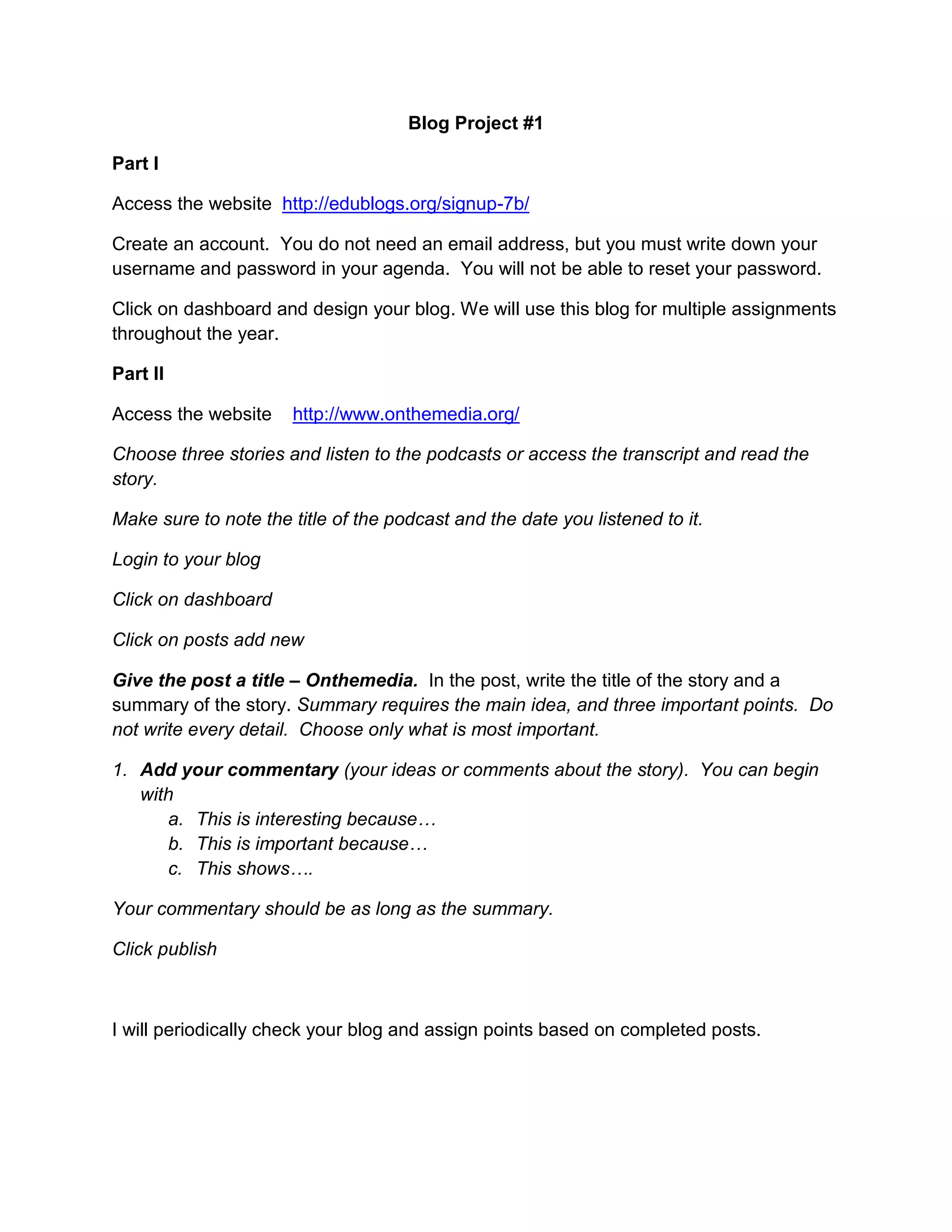 Blog Project #1<br />Part I<br />Access the website http://edublogs.org/signup-7b/<br />Create an account. You do not need an email address, but you must write down your username and password in your agenda. You will not be able to reset your password.<br />Click on dashboard and design your blog. We will use this blog for multiple assignments throughout the year. <br />Part II<br />Access the website http://www.onthemedia.org/<br />Choose three stories and listen to the podcasts or access the transcript and read the story.<br />Make sure to note the title of the podcast and the date you listened to it. <br />Login to your blog<br />Click on dashboard<br />Click on posts add new<br />Give the post a title – Onthemedia. In the post, write the title of the story and a summary of the story. Summary requires the main idea, and three important points. Do not write every detail. Choose only what is most important. <br />Add your commentary (your ideas or comments about the story). You can begin with