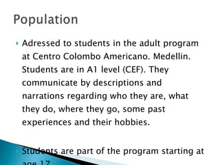 Adressed to students in the adult program at Centro Colombo Americano. Medellin. Students are in A1 level (CEF). They communicate by descriptions and narrations regarding who they are, what they do, where they go, some past experiences and their hobbies. Students are part of the program starting at age 17.