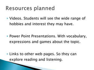 Videos. Students will see the wide range of hobbies and interest they may have. Power Point Presentations. With vocabulary, expressions and games about the topic. Links to other web pages. So they can explore reading and listening.