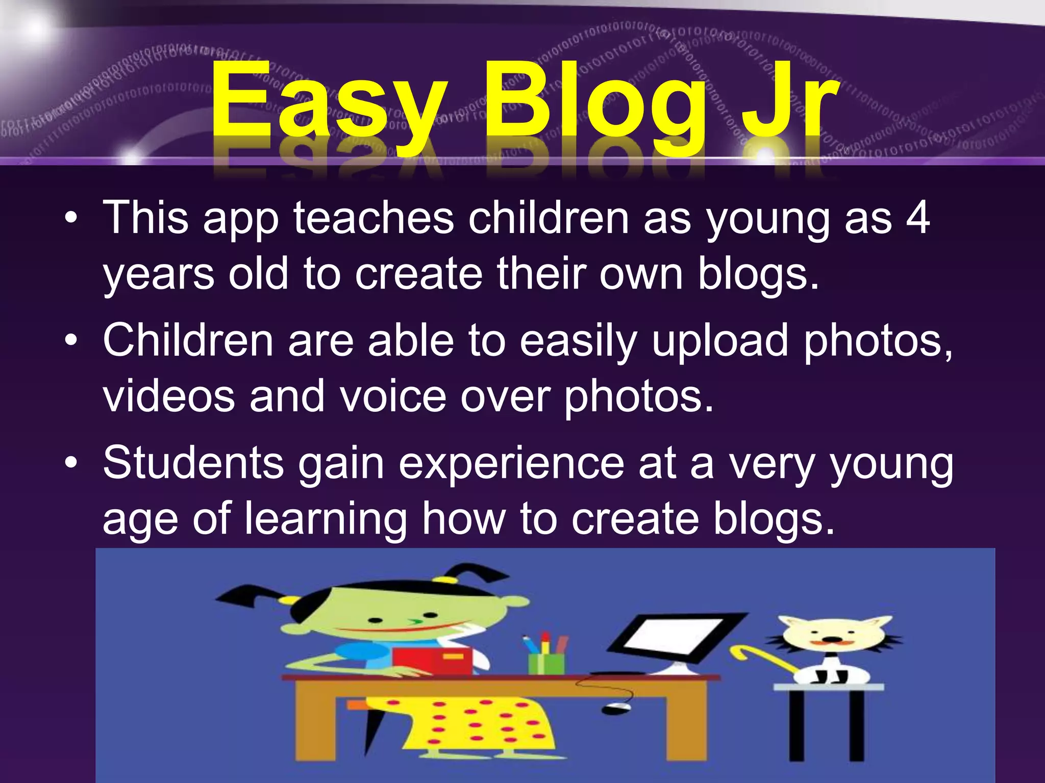 Easy Blog Jr 
• This app teaches children as young as 4 
years old to create their own blogs. 
• Children are able to easily upload photos, 
videos and voice over photos. 
• Students gain experience at a very young 
age of learning how to create blogs. 
 
