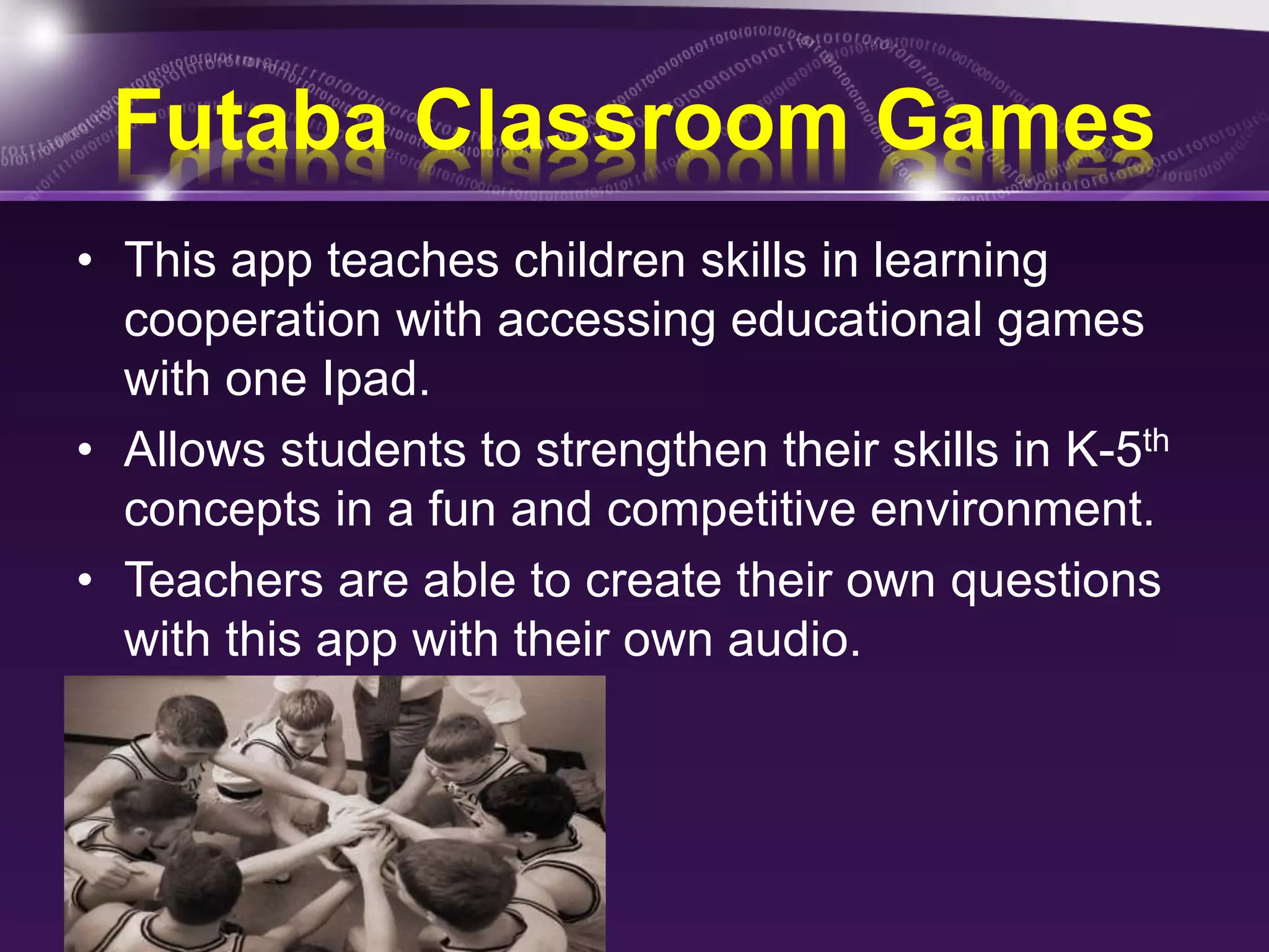 Futaba Classroom Games 
• This app teaches children skills in learning 
cooperation with accessing educational games 
with one Ipad. 
• Allows students to strengthen their skills in K-5th 
concepts in a fun and competitive environment. 
• Teachers are able to create their own questions 
with this app with their own audio. 
 