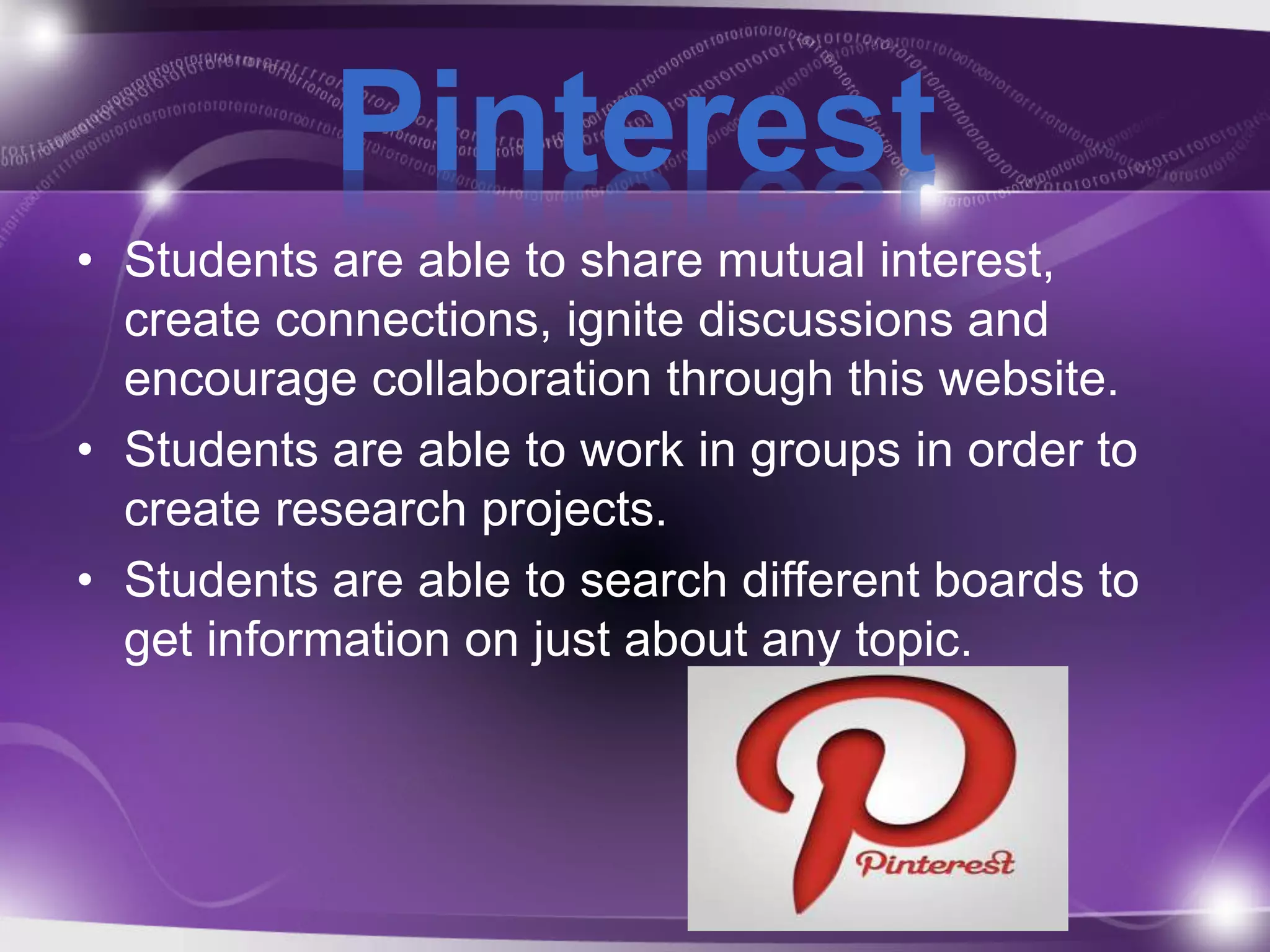 Pinterest 
• Students are able to share mutual interest, 
create connections, ignite discussions and 
encourage collaboration through this website. 
• Students are able to work in groups in order to 
create research projects. 
• Students are able to search different boards to 
get information on just about any topic. 
 