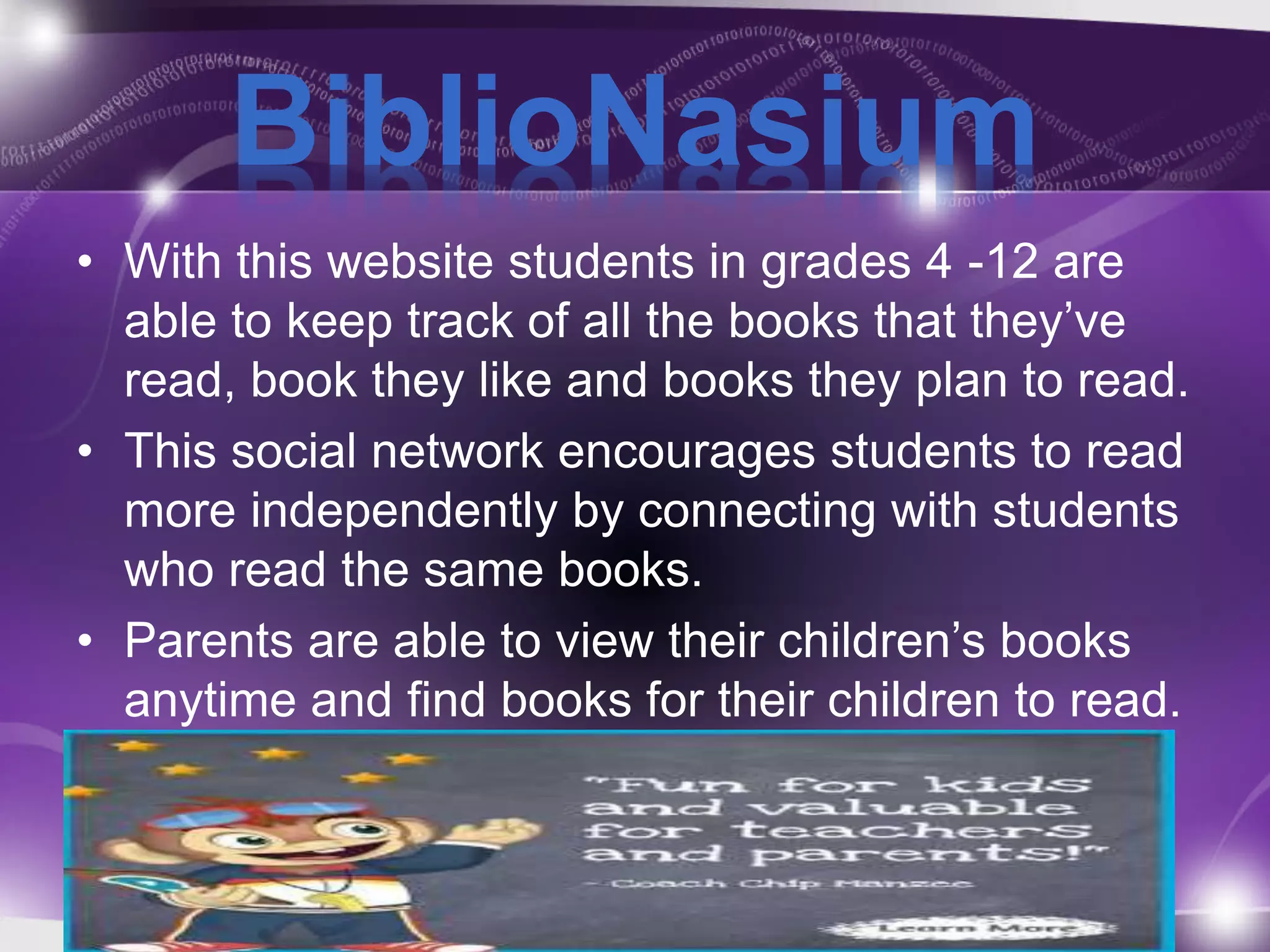 BiblioNasium 
• With this website students in grades 4 -12 are 
able to keep track of all the books that they’ve 
read, book they like and books they plan to read. 
• This social network encourages students to read 
more independently by connecting with students 
who read the same books. 
• Parents are able to view their children’s books 
anytime and find books for their children to read. 
 