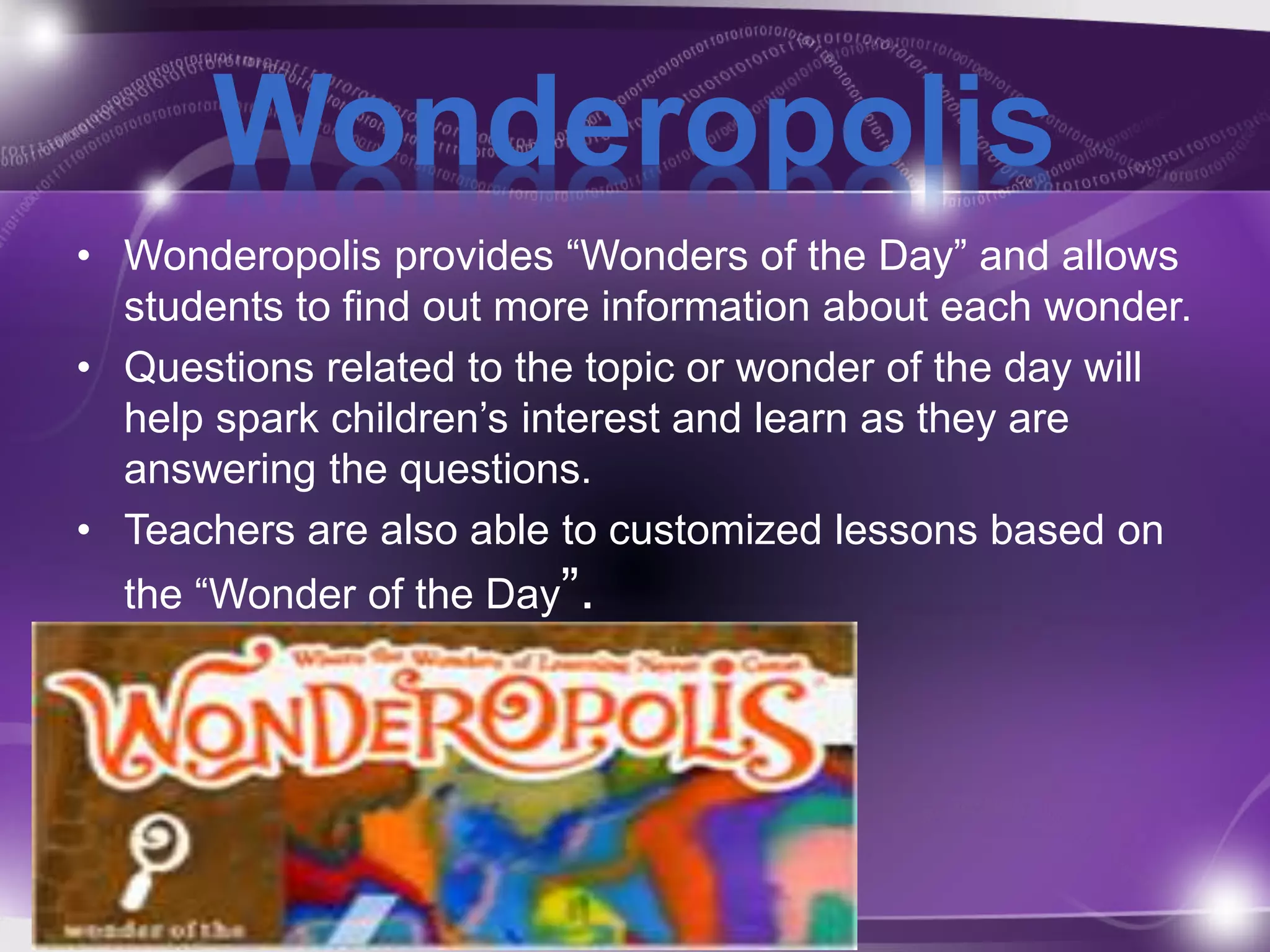 Wonderopolis 
• Wonderopolis provides “Wonders of the Day” and allows 
students to find out more information about each wonder. 
• Questions related to the topic or wonder of the day will 
help spark children’s interest and learn as they are 
answering the questions. 
• Teachers are also able to customized lessons based on 
the “Wonder of the Day”. 
 