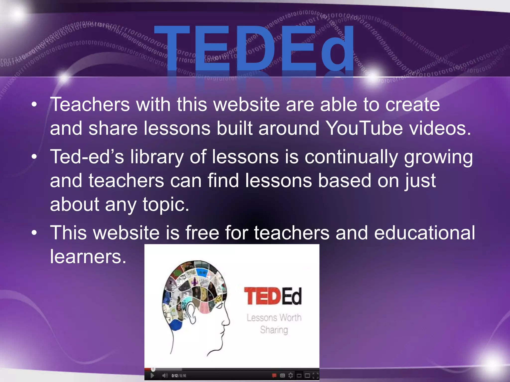 TEDEd 
• Teachers with this website are able to create 
and share lessons built around YouTube videos. 
• Ted-ed’s library of lessons is continually growing 
and teachers can find lessons based on just 
about any topic. 
• This website is free for teachers and educational 
learners. 
 