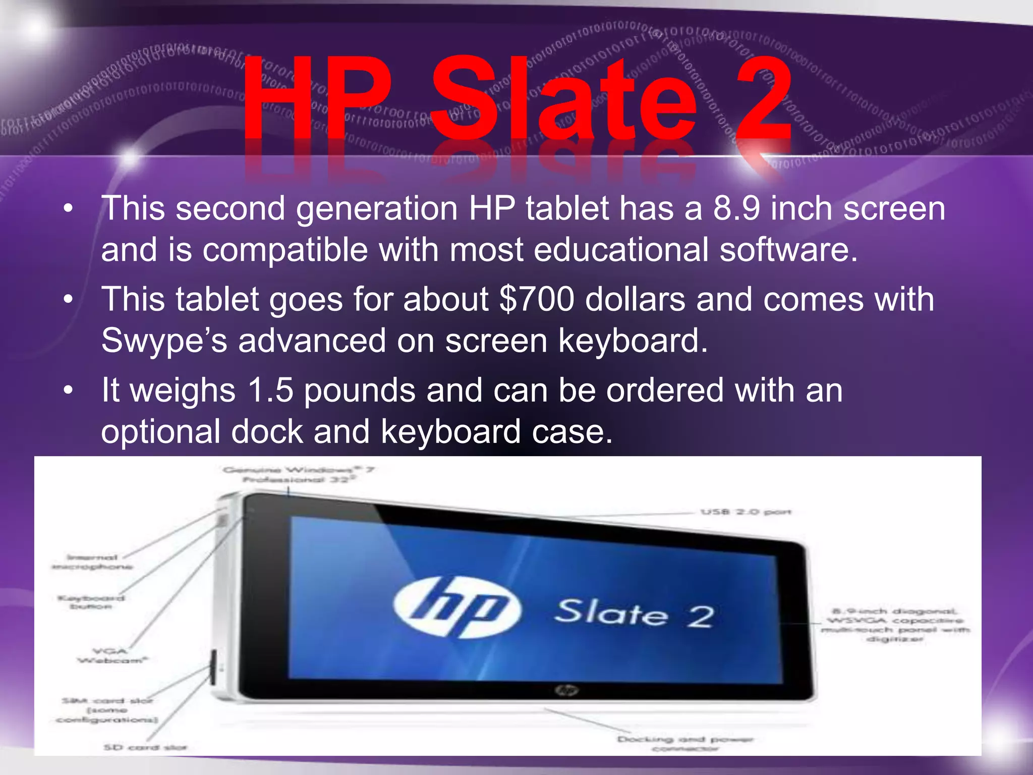 HP Slate 2 
• This second generation HP tablet has a 8.9 inch screen 
and is compatible with most educational software. 
• This tablet goes for about $700 dollars and comes with 
Swype’s advanced on screen keyboard. 
• It weighs 1.5 pounds and can be ordered with an 
optional dock and keyboard case. 
 