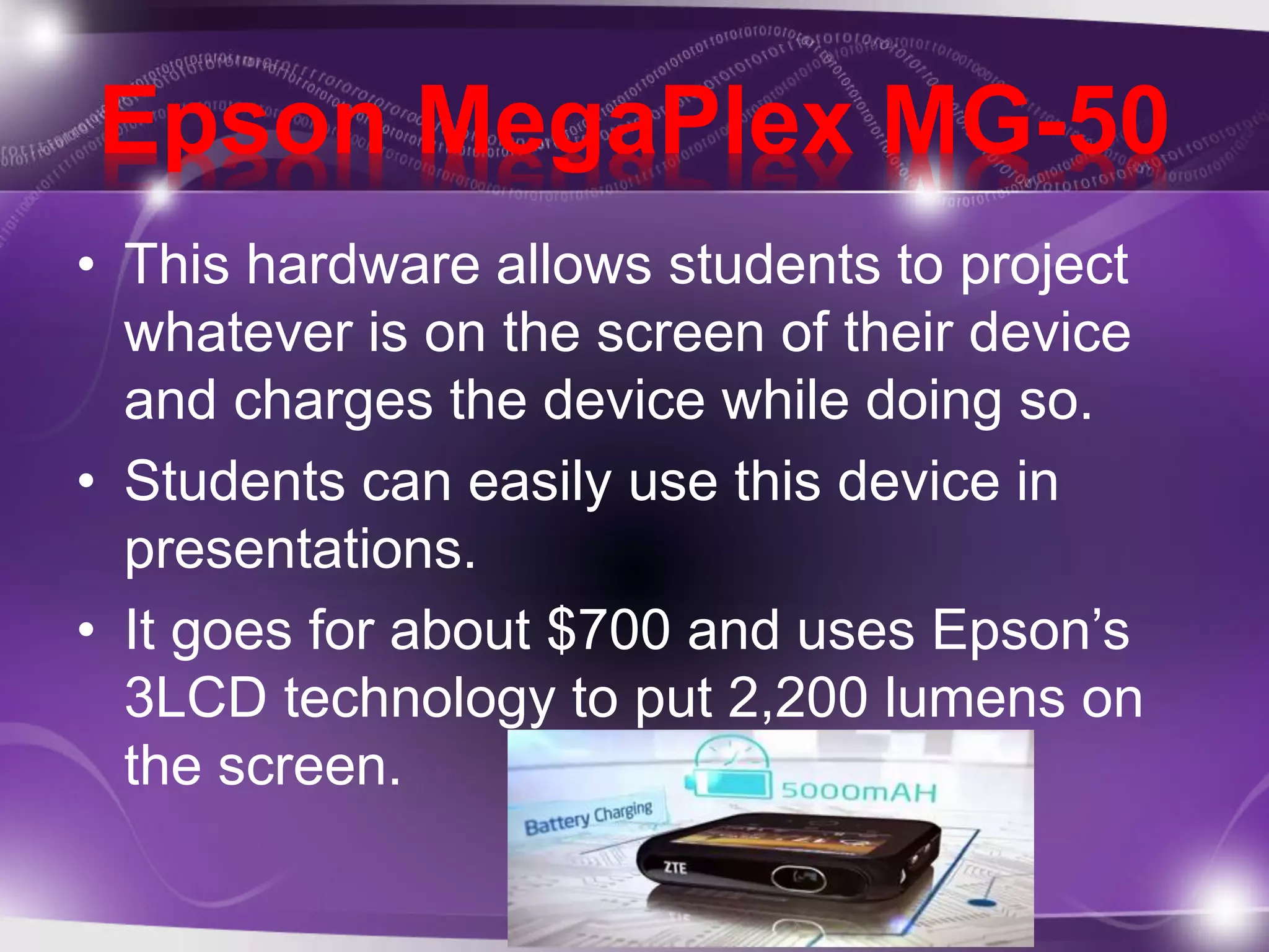Epson MegaPlex MG-50 
• This hardware allows students to project 
whatever is on the screen of their device 
and charges the device while doing so. 
• Students can easily use this device in 
presentations. 
• It goes for about $700 and uses Epson’s 
3LCD technology to put 2,200 lumens on 
the screen. 
 
