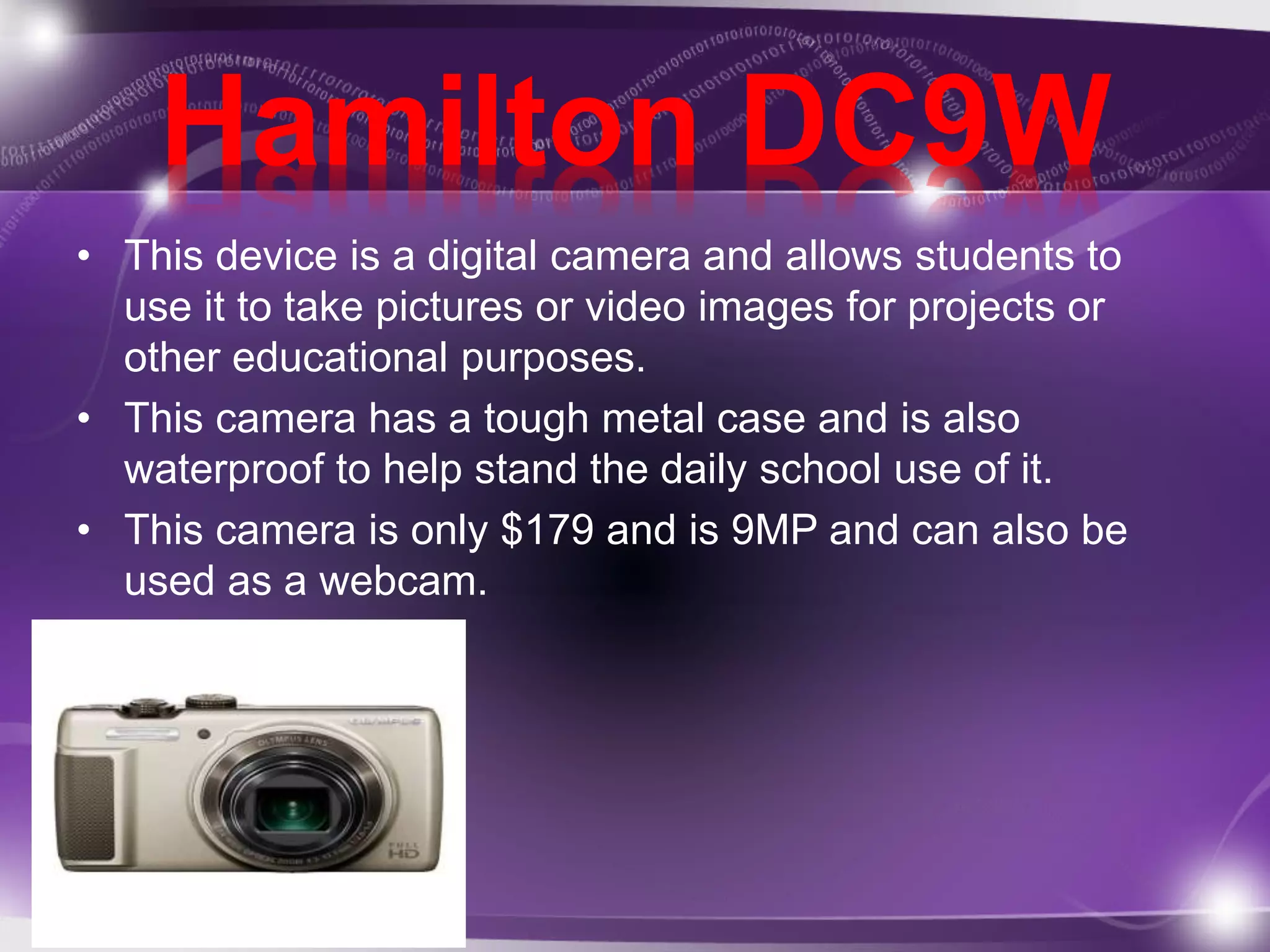Hamilton DC9W 
• This device is a digital camera and allows students to 
use it to take pictures or video images for projects or 
other educational purposes. 
• This camera has a tough metal case and is also 
waterproof to help stand the daily school use of it. 
• This camera is only $179 and is 9MP and can also be 
used as a webcam. 
 