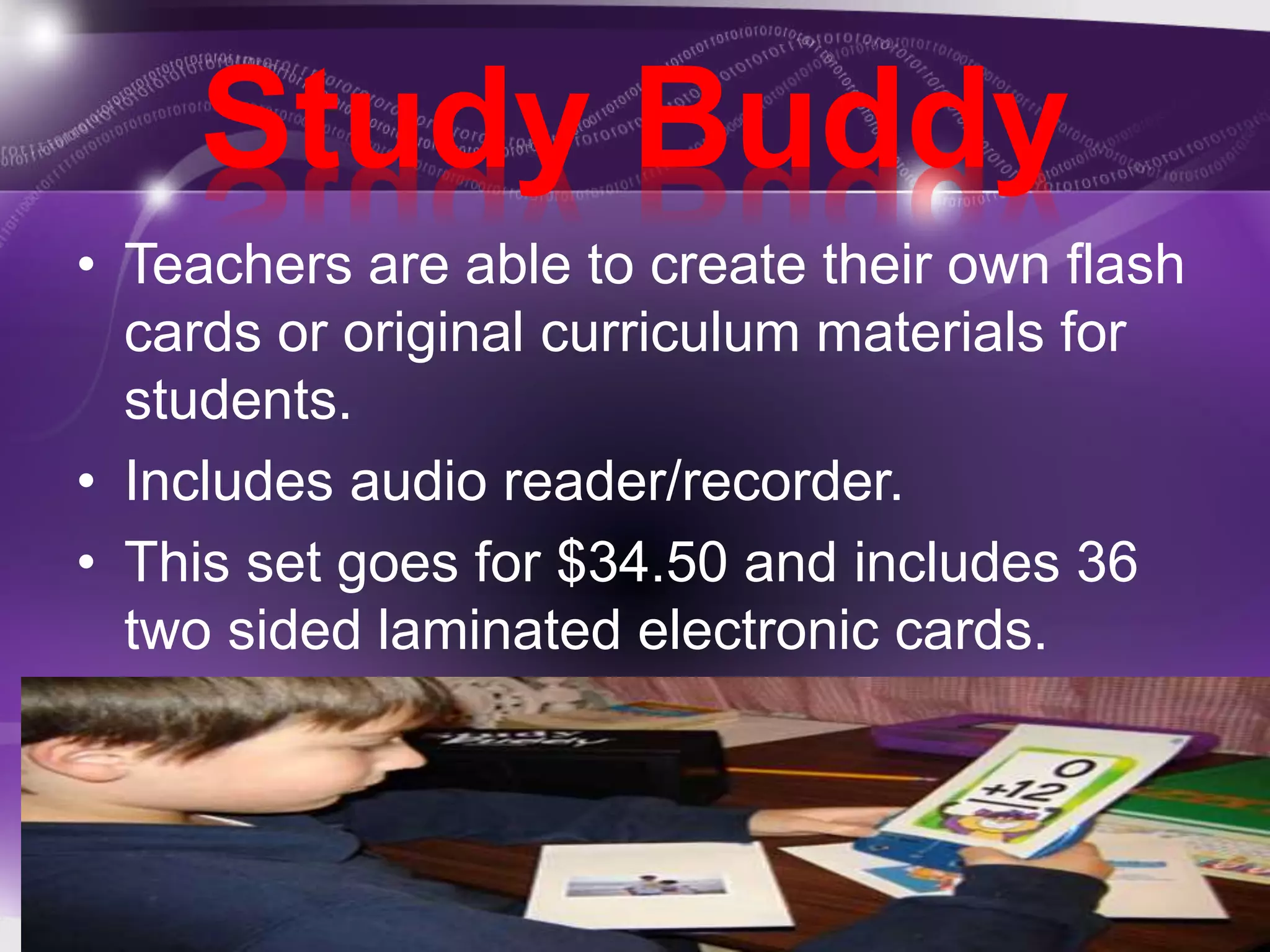 Study Buddy 
• Teachers are able to create their own flash 
cards or original curriculum materials for 
students. 
• Includes audio reader/recorder. 
• This set goes for $34.50 and includes 36 
two sided laminated electronic cards. 
