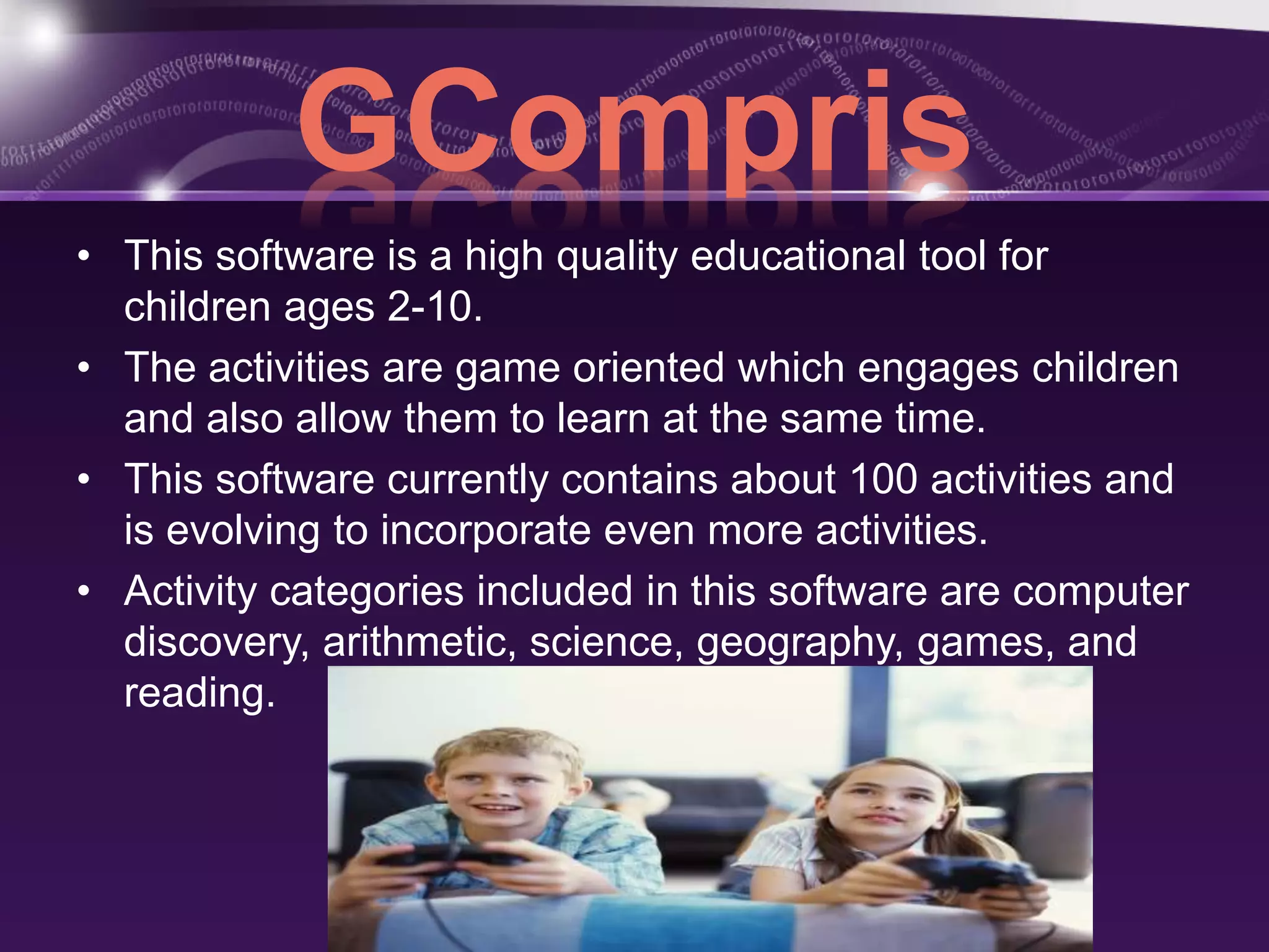 GCompris 
• This software is a high quality educational tool for 
children ages 2-10. 
• The activities are game oriented which engages children 
and also allow them to learn at the same time. 
• This software currently contains about 100 activities and 
is evolving to incorporate even more activities. 
• Activity categories included in this software are computer 
discovery, arithmetic, science, geography, games, and 
reading. 
 