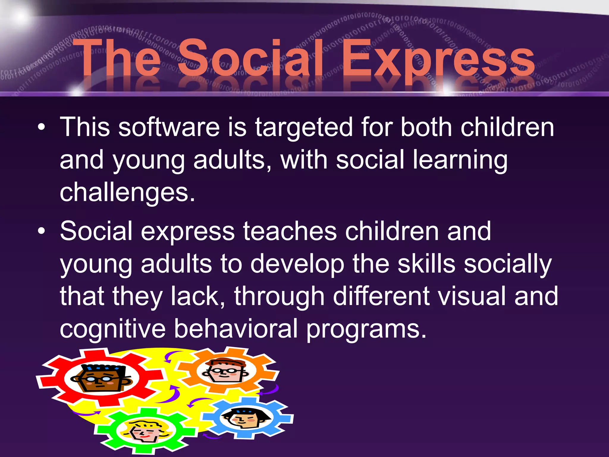 The Social Express 
• This software is targeted for both children 
and young adults, with social learning 
challenges. 
• Social express teaches children and 
young adults to develop the skills socially 
that they lack, through different visual and 
cognitive behavioral programs. 
 