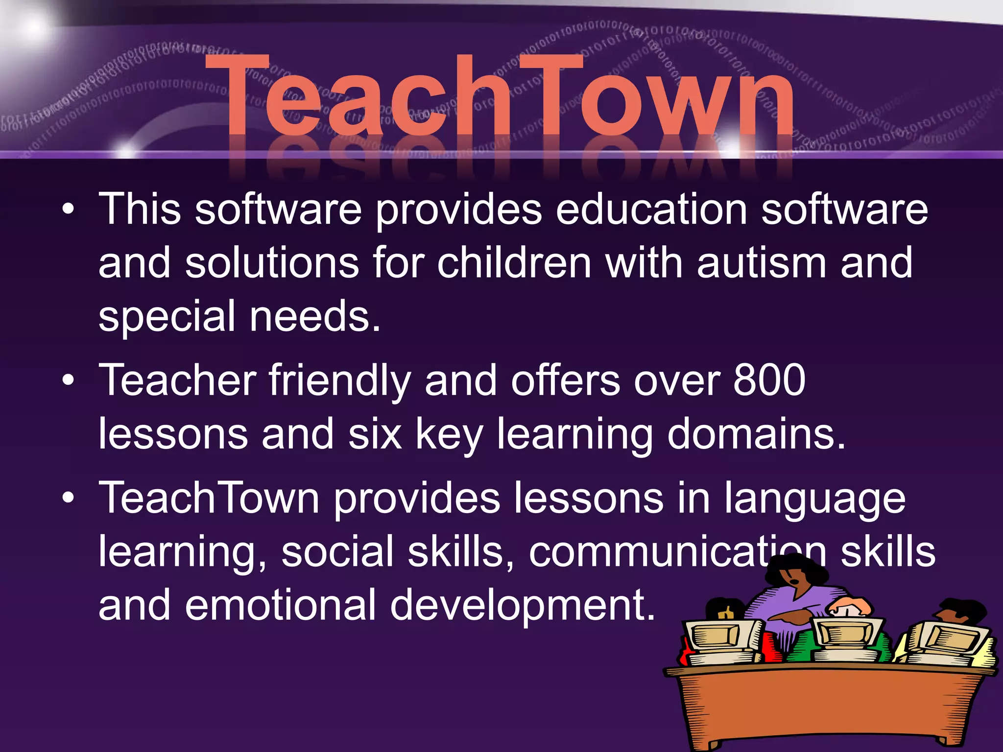 TeachTown 
• This software provides education software 
and solutions for children with autism and 
special needs. 
• Teacher friendly and offers over 800 
lessons and six key learning domains. 
• TeachTown provides lessons in language 
learning, social skills, communication skills 
and emotional development. 
 