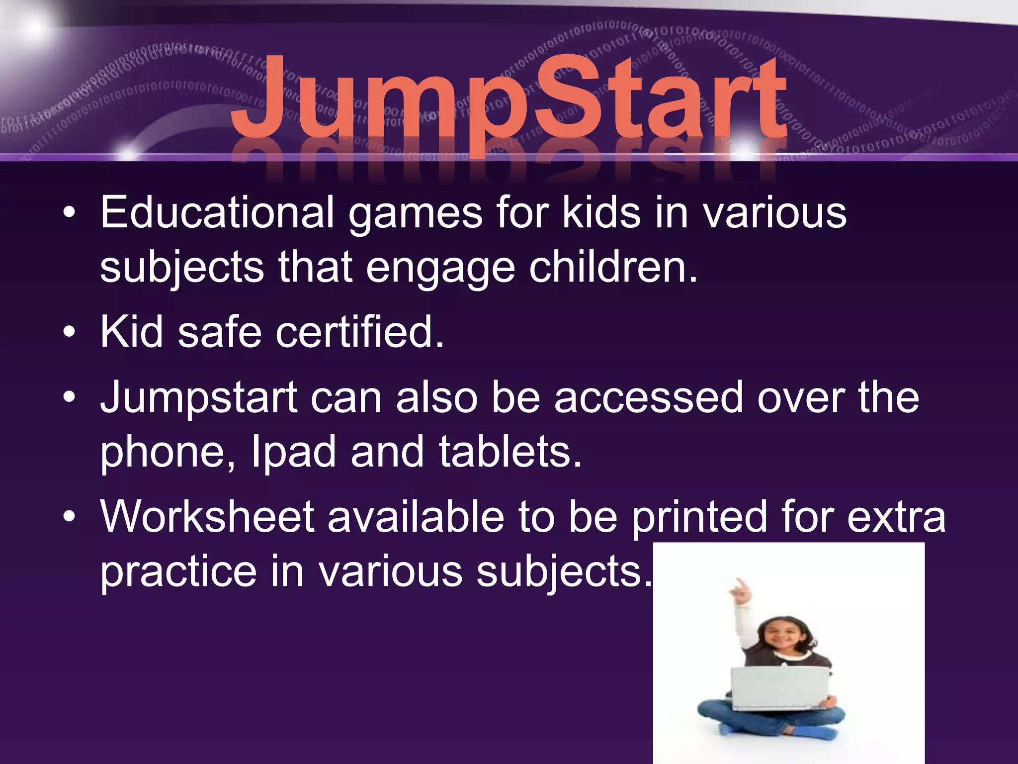 JumpStart 
• Educational games for kids in various 
subjects that engage children. 
• Kid safe certified. 
• Jumpstart can also be accessed over the 
phone, Ipad and tablets. 
• Worksheet available to be printed for extra 
practice in various subjects. 
 