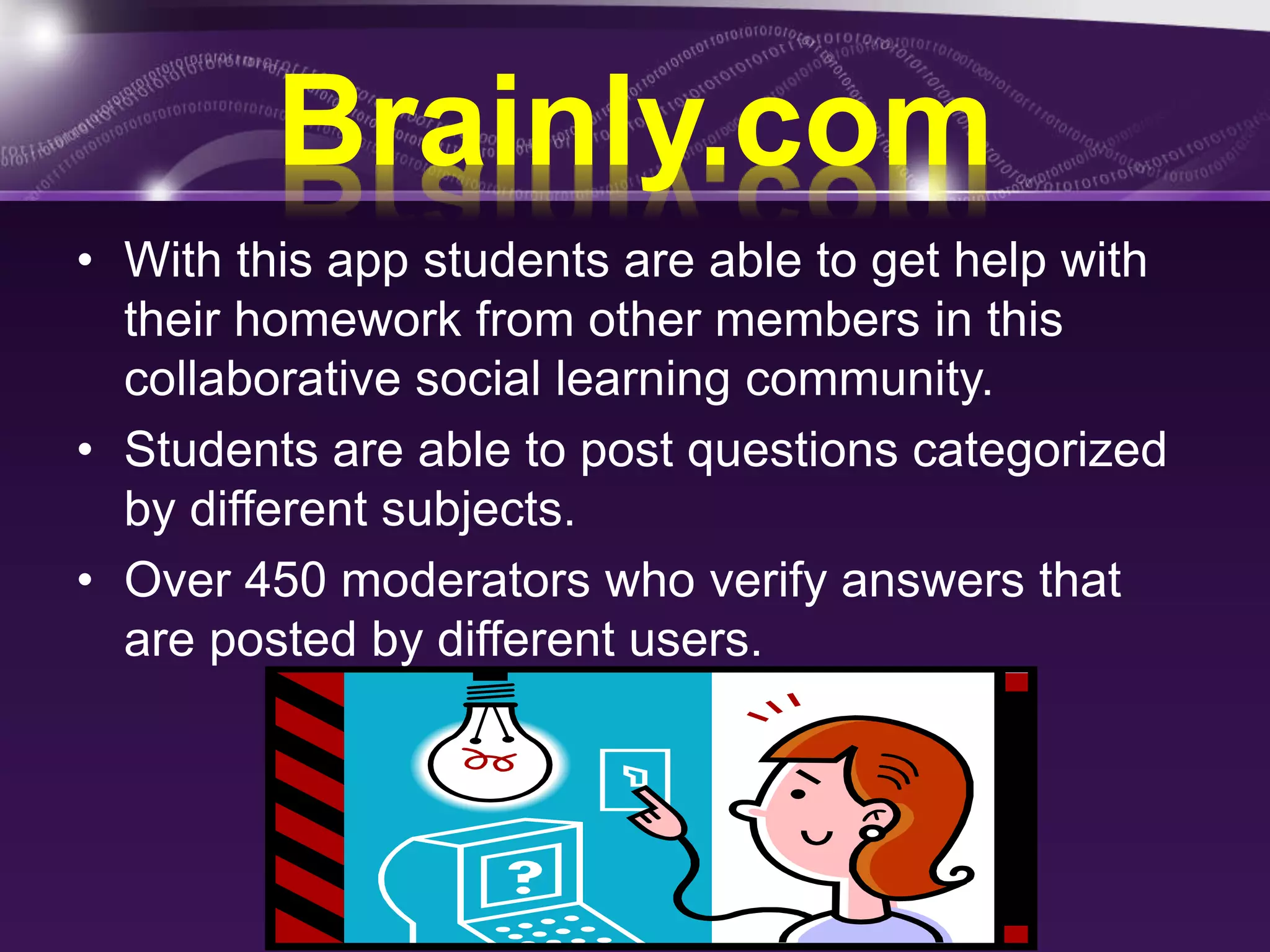 Brainly.com 
• With this app students are able to get help with 
their homework from other members in this 
collaborative social learning community. 
• Students are able to post questions categorized 
by different subjects. 
• Over 450 moderators who verify answers that 
are posted by different users. 
 
