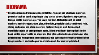 DIORAMA
•Create a diorama from any scene in Hatchet. You can use whatever materials
you wish such as sand, play dough, clay, sticks, straws, figurines, paper, rocks,
leaves, edible materials, etc. The sky is the limit. Materials such as paint,
markers, pencil crayons, tape, glue, stir sticks, popsicle sticks, cardboard rolls,
string, and paper are other materials that may help as well. Any needed
materials should be brought from home. There are a lot of descriptions in the
book so it is important to be accurate. Also, please include a description of why
you included what you did in the diorama. Use specific references from the book
(page numbers) and make your description and diorama very detailed.
 