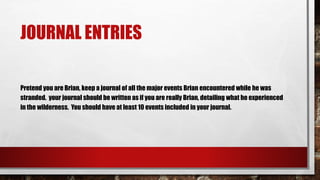 JOURNAL ENTRIES
Pretend you are Brian, keep a journal of all the major events Brian encountered while he was
stranded. your journal should be written as if you are really Brian, detailing what he experienced
in the wilderness. You should have at least 10 events included in your journal.
 