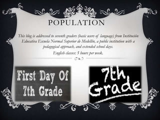 POPULATION
This blog is addressed to seventh graders (basic users of language) from Institución
Educativa Escuela Normal Superior de Medellín, a public institution with a
pedagogical approach, and extended school days.
English classes: 5 hours per week.
 
