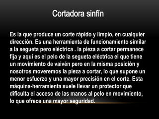Es la que produce un corte rápido y limpio, en cualquier
dirección. Es una herramienta de funcionamiento similar
a la segueta pero eléctrica . la pieza a cortar permanece
fija y aquí es el pelo de la segueta eléctrica el que tiene
un movimiento de vaivén pero en la misma posición y
nosotros moveremos la pieza a cortar, lo que supone un
menor esfuerzo y una mayor precisión en el corte. Esta
máquina-herramienta suele llevar un protector que
dificulta el acceso de las manos al pelo en movimiento,
lo que ofrece una mayor seguridad.
 