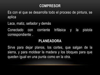 COMPRESOR
Es con el que se desarrolla todo el proceso de pintura, se
aplica
Laca, matiz, sellador y demás
Conectado con       corriente   trifásica   y   la   pistola
correspondiente .
                     PLANEADORA
Sirve para dejar planos, los cortes, que salgan de la
sierra, y para moldear la madera y los bloques para que
queden igual en una punta como en la otra.
 