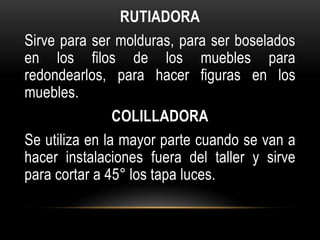 RUTIADORA
Sirve para ser molduras, para ser boselados
en los filos de los muebles para
redondearlos, para hacer figuras en los
muebles.
                COLILLADORA
Se utiliza en la mayor parte cuando se van a
hacer instalaciones fuera del taller y sirve
para cortar a 45° los tapa luces.
 