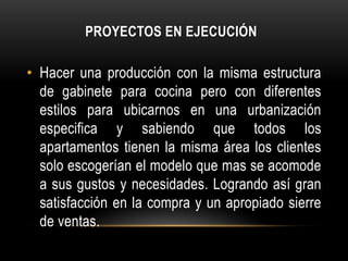PROYECTOS EN EJECUCIÓN

• Hacer una producción con la misma estructura
  de gabinete para cocina pero con diferentes
  estilos para ubicarnos en una urbanización
  especifica y sabiendo que todos los
  apartamentos tienen la misma área los clientes
  solo escogerían el modelo que mas se acomode
  a sus gustos y necesidades. Logrando así gran
  satisfacción en la compra y un apropiado sierre
  de ventas.
 