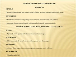 DESCRIPCION DEL PROYECTO FORMATIVOOBJETIVOSGENERALDescribir a Tumaco como sitio turístico, y dar a conocer la cadena de hoteles con que este cuenta.ESPECÍFICOSDescribir las características regional y social de nuestro municipio como sitio turístico