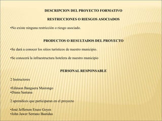 Determinar el impacto económico de cada uno de los hoteles de nuestro municipio.IMPACTO (SOCIAL, ECONÓMICO, AMBIENTAL, TECNOLÓGICO)SOCIALMejorara la visión que tienen los turistas hacia nuestro municipio.ECONOMICOHabrá un aumento de capital para los hoteleros, como para el municipio.AMBIENTAL Se reduce el uso de papel, y esto sería un gran aporte para el medio ambiente.TECNOLOGICOUtilización de las TIC.DESCRIPCION DEL PROYECTO FORMATIVORESTRICCIONES O RIESGOS ASOCIADOSNo existe ninguna restricción o riesgo asociado.PRODUCTOS O RESULTADOS DEL PROYECTOSe dará a conocer los sitios turísticos de nuestro municipio.