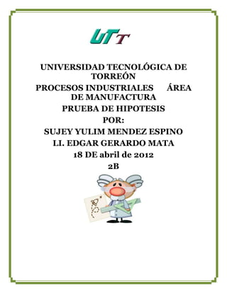 UNIVERSIDAD TECNOLÓGICA DE
            TORREÓN
PROCESOS INDUSTRIALES       ÁREA
        DE MANUFACTURA
     PRUEBA DE HIPOTESIS
               POR:
  SUJEY YULIM MENDEZ ESPINO
   LI. EDGAR GERARDO MATA
        18 DE abril de 2012
                2B
 