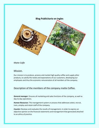 Blog Publicitario en Ingles
Matte Coffe
Mission.
Our mission is to produce, process and market high quality coffee and supply other
products, to satisfy the needs and expectations of our customers, developing our
employees and thus the economic remuneration of all members of the company.
Description of the members of the company matte Coffee.
General manager: Ensures all marketing and sales functions of the company, as well as
day-to-day operations.
Human Resources: The management system or process that addresses select, recruit,
train, employ and retain staff of the company.
Counter: Reviews and evaluates the results of management, in order to express an
objective opinion on the financial statements and management that generated attached
to an ethics of practice.
 