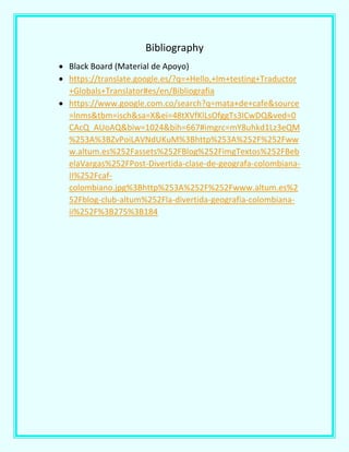 Bibliography
 Black Board (Material de Apoyo)
 https://translate.google.es/?q=+Hello,+Im+testing+Traductor
+Globals+Translator#es/en/Bibliografia
 https://www.google.com.co/search?q=mata+de+cafe&source
=lnms&tbm=isch&sa=X&ei=48tXVfKlLsOfggTs3ICwDQ&ved=0
CAcQ_AUoAQ&biw=1024&bih=667#imgrc=mY8uhkd1Lz3eQM
%253A%3BZvPoiLAVNdUKuM%3Bhttp%253A%252F%252Fww
w.altum.es%252Fassets%252FBlog%252FimgTextos%252FBeb
elaVargas%252FPost-Divertida-clase-de-geografa-colombiana-
II%252Fcaf-
colombiano.jpg%3Bhttp%253A%252F%252Fwww.altum.es%2
52Fblog-club-altum%252Fla-divertida-geografia-colombiana-
ii%252F%3B275%3B184
 