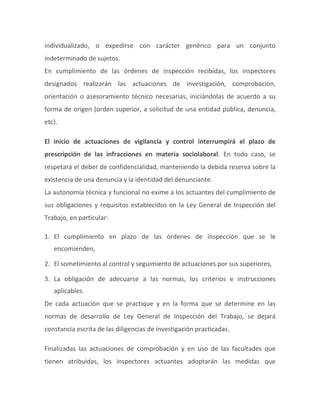 individualizado, o expedirse con carácter genérico para un conjunto
indeterminado de sujetos.
En cumplimiento de las órdenes de inspección recibidas, los inspectores
designados realizarán las actuaciones de investigación, comprobación,
orientación o asesoramiento técnico necesarias, iniciándolas de acuerdo a su
forma de origen (orden superior, a solicitud de una entidad pública, denuncia,
etc).
El inicio de actuaciones de vigilancia y control interrumpirá el plazo de
prescripción de las infracciones en materia sociolaboral. En todo caso, se
respetará el deber de confidencialidad, manteniendo la debida reserva sobre la
existencia de una denuncia y la identidad del denunciante.
La autonomía técnica y funcional no exime a los actuantes del cumplimiento de
sus obligaciones y requisitos establecidos en la Ley General de Inspección del
Trabajo, en particular:
1. El cumplimiento en plazo de las órdenes de inspección que se le
encomienden,
2. El sometimiento al control y seguimiento de actuaciones por sus superiores,
3. La obligación de adecuarse a las normas, los criterios e instrucciones
aplicables.
De cada actuación que se practique y en la forma que se determine en las
normas de desarrollo de Ley General de Inspección del Trabajo, se dejará
constancia escrita de las diligencias de investigación practicadas.
Finalizadas las actuaciones de comprobación y en uso de las facultades que
tienen atribuidas, los inspectores actuantes adoptarán las medidas que
 
