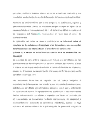 procedan, emitiendo informe interno sobre las actuaciones realizadas y sus
resultados, y adjuntando al expediente las copias de los documentos obtenidos.
Asimismo se emitirá informe por escrito dirigido a las autoridades, órganos y
personas solicitantes, cuando las actuaciones tengan su origen en alguna de las
causas señaladas en los apartados a), b), c) y f) del artículo 12º de la Ley General
de Inspección del Trabajo[6], respetándose en todo caso el deber de
confidencialidad.
En aplicación del deber de secreto profesional no se informará sobre el
resultado de las actuaciones inspectivas a los denunciantes que no puedan
tener la condición de interesados en el procedimiento sancionador.
¿CÓMO SE ACREDITA LA CAPACIDAD DE OBRAR ANTE LA INSPECCIÓN DEL
TRABAJO?
La capacidad de obrar ante la Inspección del Trabajo y su acreditación se rige
por las normas de derecho privado. Las personas jurídicas, de naturaleza pública
o privada, actuarán por medio de quienes, al tiempo de la actuación inspectiva,
ocupen los órganos de su representación o la tengan conferida, siempre que lo
acrediten con arreglo a ley.
Las actuaciones inspectivas se seguirán con los sujetos obligados al
cumplimiento de las normas, que podrán actuar por medio de representante,
debidamente acreditado ante el inspector actuante, con el que se entenderán
las sucesivas actuaciones. El representante no podrá eludir la declaración sobre
hechos o circunstancias con relevancia inspectiva que deban ser conocidos por
el representado. La intervención mediante representante sin capacidad o
insuficientemente acreditado se considerará inasistencia, cuando se haya
solicitado el apersonamiento del sujeto obligado. Se presumirá otorgada la
 