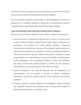 autorización a quien comparezca ante la Inspección para actos de mero trámite
que no precisen poder de representación del sujeto obligado.
En las actuaciones inspectivas relacionadas con los trabajadores se estará a lo
dispuesto en su normativa específica a efectos de su representación colectiva,
sin perjuicio de la capacidad de obrar individual de cada trabajador.
¿QUÉ ACTUACIONES PUEDE REALIZAR EL INSPECTOR DE TRABAJO?
Dentro de sus facultades el inspector puede realizas las siguientes actuaciones:
1. Entrar libremente a cualquier hora del día o de la noche, y sin previo aviso,
en todo centro de trabajo, establecimiento o lugar sujeto a inspección y a
permanecer en el mismo. Si el centro laboral sometido a inspección
coincidiese con el domicilio de la persona física afectada, deberán obtener su
expreso consentimiento o, en su defecto, la oportuna autorización judicial. Al
efectuar una visita de inspección, deberán comunicar su presencia al sujeto
inspeccionado o a su representante, así como al trabajador, al representante
de los trabajadores o de la organización sindical, a menos que consideren
que dicha comunicación pueda perjudicar la eficacia de sus funciones,
identificándose con la credencial que a tales efectos se expida.
2. Hacerse acompañar en las visitas de inspección por los trabajadores, sus
representantes, por los peritos y técnicos o aquellos designados
oficialmente, que estime necesario para el mejor desarrollo de la función
inspectiva.
3. Proceder a practicar cualquier diligencia de investigación, examen o prueba
que considere necesario para comprobar que las disposiciones legales se
observan correctamente y, en particular, para:
 