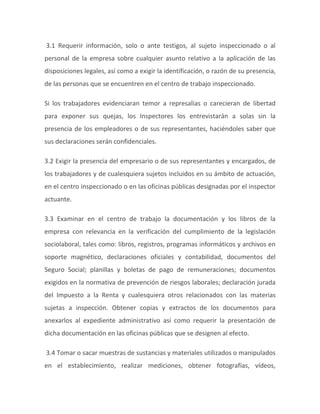 3.1 Requerir información, solo o ante testigos, al sujeto inspeccionado o al
personal de la empresa sobre cualquier asunto relativo a la aplicación de las
disposiciones legales, así como a exigir la identificación, o razón de su presencia,
de las personas que se encuentren en el centro de trabajo inspeccionado.
Si los trabajadores evidenciaran temor a represalias o carecieran de libertad
para exponer sus quejas, los Inspectores los entrevistarán a solas sin la
presencia de los empleadores o de sus representantes, haciéndoles saber que
sus declaraciones serán confidenciales.
3.2 Exigir la presencia del empresario o de sus representantes y encargados, de
los trabajadores y de cualesquiera sujetos incluidos en su ámbito de actuación,
en el centro inspeccionado o en las oficinas públicas designadas por el inspector
actuante.
3.3 Examinar en el centro de trabajo la documentación y los libros de la
empresa con relevancia en la verificación del cumplimiento de la legislación
sociolaboral, tales como: libros, registros, programas informáticos y archivos en
soporte magnético, declaraciones oficiales y contabilidad, documentos del
Seguro Social; planillas y boletas de pago de remuneraciones; documentos
exigidos en la normativa de prevención de riesgos laborales; declaración jurada
del Impuesto a la Renta y cualesquiera otros relacionados con las materias
sujetas a inspección. Obtener copias y extractos de los documentos para
anexarlos al expediente administrativo así como requerir la presentación de
dicha documentación en las oficinas públicas que se designen al efecto.
3.4 Tomar o sacar muestras de sustancias y materiales utilizados o manipulados
en el establecimiento, realizar mediciones, obtener fotografías, vídeos,
 