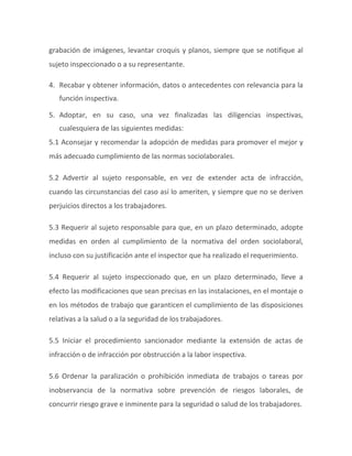 grabación de imágenes, levantar croquis y planos, siempre que se notifique al
sujeto inspeccionado o a su representante.
4. Recabar y obtener información, datos o antecedentes con relevancia para la
función inspectiva.
5. Adoptar, en su caso, una vez finalizadas las diligencias inspectivas,
cualesquiera de las siguientes medidas:
5.1 Aconsejar y recomendar la adopción de medidas para promover el mejor y
más adecuado cumplimiento de las normas sociolaborales.
5.2 Advertir al sujeto responsable, en vez de extender acta de infracción,
cuando las circunstancias del caso así lo ameriten, y siempre que no se deriven
perjuicios directos a los trabajadores.
5.3 Requerir al sujeto responsable para que, en un plazo determinado, adopte
medidas en orden al cumplimiento de la normativa del orden sociolaboral,
incluso con su justificación ante el inspector que ha realizado el requerimiento.
5.4 Requerir al sujeto inspeccionado que, en un plazo determinado, lleve a
efecto las modificaciones que sean precisas en las instalaciones, en el montaje o
en los métodos de trabajo que garanticen el cumplimiento de las disposiciones
relativas a la salud o a la seguridad de los trabajadores.
5.5 Iniciar el procedimiento sancionador mediante la extensión de actas de
infracción o de infracción por obstrucción a la labor inspectiva.
5.6 Ordenar la paralización o prohibición inmediata de trabajos o tareas por
inobservancia de la normativa sobre prevención de riesgos laborales, de
concurrir riesgo grave e inminente para la seguridad o salud de los trabajadores.
 