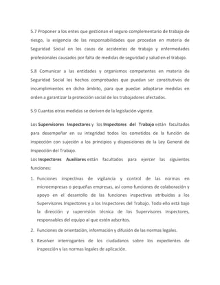 5.7 Proponer a los entes que gestionan el seguro complementario de trabajo de
riesgo, la exigencia de las responsabilidades que procedan en materia de
Seguridad Social en los casos de accidentes de trabajo y enfermedades
profesionales causados por falta de medidas de seguridad y salud en el trabajo.
5.8 Comunicar a las entidades y organismos competentes en materia de
Seguridad Social los hechos comprobados que puedan ser constitutivos de
incumplimientos en dicho ámbito, para que puedan adoptarse medidas en
orden a garantizar la protección social de los trabajadores afectados.
5.9 Cuantas otras medidas se deriven de la legislación vigente.
Los Supervisores Inspectores y los Inspectores del Trabajo están facultados
para desempeñar en su integridad todos los cometidos de la función de
inspección con sujeción a los principios y disposiciones de la Ley General de
Inspección del Trabajo.
Los Inspectores Auxiliares están facultados para ejercer las siguientes
funciones:
1. Funciones inspectivas de vigilancia y control de las normas en
microempresas o pequeñas empresas, así como funciones de colaboración y
apoyo en el desarrollo de las funciones inspectivas atribuidas a los
Supervisores Inspectores y a los Inspectores del Trabajo. Todo ello está bajo
la dirección y supervisión técnica de los Supervisores Inspectores,
responsables del equipo al que estén adscritos.
2. Funciones de orientación, información y difusión de las normas legales.
3. Resolver interrogantes de los ciudadanos sobre los expedientes de
inspección y las normas legales de aplicación.
 