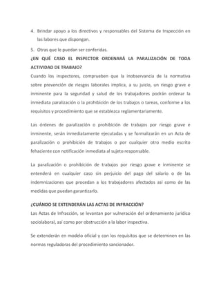 4. Brindar apoyo a los directivos y responsables del Sistema de Inspección en
las labores que dispongan.
5. Otras que le puedan ser conferidas.
¿EN QUÉ CASO EL INSPECTOR ORDENARÁ LA PARALIZACIÓN DE TODA
ACTIVIDAD DE TRABAJO?
Cuando los inspectores, comprueben que la inobservancia de la normativa
sobre prevención de riesgos laborales implica, a su juicio, un riesgo grave e
inminente para la seguridad y salud de los trabajadores podrán ordenar la
inmediata paralización o la prohibición de los trabajos o tareas, conforme a los
requisitos y procedimiento que se establezca reglamentariamente.
Las órdenes de paralización o prohibición de trabajos por riesgo grave e
inminente, serán inmediatamente ejecutadas y se formalizarán en un Acta de
paralización o prohibición de trabajos o por cualquier otro medio escrito
fehaciente con notificación inmediata al sujeto responsable.
La paralización o prohibición de trabajos por riesgo grave e inminente se
entenderá en cualquier caso sin perjuicio del pago del salario o de las
indemnizaciones que procedan a los trabajadores afectados así como de las
medidas que puedan garantizarlo.
¿CUÁNDO SE EXTENDERÁN LAS ACTAS DE INFRACCIÓN?
Las Actas de Infracción, se levantan por vulneración del ordenamiento jurídico
sociolaboral, así como por obstrucción a la labor inspectiva.
Se extenderán en modelo oficial y con los requisitos que se determinen en las
normas reguladoras del procedimiento sancionador.
 