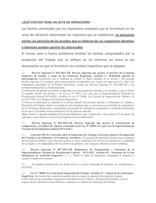 ¿QUÉ EFECTOS TIENE UN ACTA DE INFRACCIÓN?
Los hechos constatados por los inspectores actuantes que se formalicen en las
actas de infracción observando los requisitos que se establezcan, se presumen
ciertos sin perjuicio de las pruebas que en defensa de sus respectivos derechos
e intereses puedan aportar los interesados.
El mismo valor y fuerza probatoria tendrán los hechos comprobados por la
Inspección del Trabajo que se reflejen en los informes así como en los
documentos en que se formalicen las medidas inspectivas que se adopten.
[1] Decreto Supremo Nº 015-2013-TR. Decreto Supremo que precisa el ejercicio de la función
inspectiva de trabajo a cargo de los Gobiernos Regionales. Artículo 2.- Definición especial de
microempresa. Únicamente con la finalidad de cumplir el objeto señalado en el artículo 1 del presente
decreto supremo, se considera como microempresa al empleador que cuenta con entre uno (1) y diez (10)
trabajadores registrados en la Planilla Electrónica, creada por Decreto Supremo Nº 018-2007-TR y sus
normas modificatorias y complementarias.
La definición del párrafo precedente comprende a las microempresas formales y no formales, a que se refiere
el segundo párrafo del artículo 3 de la Ley Nº 29981, Ley que crea la Superintendencia Nacional de
Fiscalización Laboral (SUNAFIL), modifica la Ley Nº 28806, Ley General de Inspección del Trabajo y la
Ley Nº 27867, Ley Orgánica de Gobiernos Regionales.
A efectos de determinar lo señalado en el primer párrafo del presente artículo, el Ministerio de Trabajo y
Promoción del Empleo elabora un listado de microempresas que se encuentran en el ámbito de competencia
de los Gobiernos Regionales, considerando el promedio de trabajadores registrados en la Planilla Electrónica
en los doce (12) últimos meses anteriores al 30 de junio de cada año.
Dicho listado se aprueba mediante Resolución Ministerial que es publicada a más tardar el 31 de agosto de
cada año y surte efectos en el año fiscal siguiente al de su publicación.
[2] Decreto Supremo Nº 003-2013-TR. Decreto Supremo que precisa la transferencia de
competencias y los plazos de vigencia contenidos en la Ley Nº 29981, Ley que crea la Superintendencia
Nacional de Fiscalización Laboral (SUNAFIL).
[3] Convenio OIT 81. Convenio sobre la Inspección del Trabajo, Convenio relativo a la Inspección
del Trabajo en la Industria y el Comercio. Artículo 6.- El personal de inspección deberá estar compuesto
de funcionarios públicos cuya situación jurídica y cuyas condiciones de servicio les garanticen la estabilidad
en su empleo y los independicen de los cambios de gobierno y de cualquier influencia exterior indebida.
[4] Decreto Supremo Nº 007-2013-TR. Reglamento de Organización y Funciones de la
Superintendencia Nacional de Fiscalización Laboral – SUNAFIL. Artículo 41º.- Funciones de la Sub
Intendencia de Actuación Inspectiva.- (…) e. Emitir la orden de inspección, designando al inspector o
equipo de inspección actuante.
[5] En aquellas jurisdicciones en donde aún no se hayan culminado de transferir las competencias a
SUNAFIL.
[6] Ley Nº 28806. Ley General de Inspección del Trabajo. Artículo 12º.- Origen de las actuaciones
inspectivas. Las actuaciones inspectivas pueden tener su origen en alguna de las siguientes causas:
a) Por orden de las autoridades competentes del Ministerio de Trabajo y Promoción del Empleo o de los
órganos de las Administraciones Públicas competentes en materia de inspección del trabajo.
 