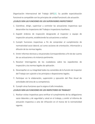 Organización Internacional del Trabajo (OIT)[3]. Su posible especialización
funcional es compatible con los principios de unidad funcional y de actuación.
¿CUÁLES SON LAS FUNCIONES DE LOS SUPERVISORES INSPECTORES?
1. Coordinar, dirigir, supervisar y controlar las actuaciones inspectivas que
desarrollan los Inspectores del Trabajo e Inspectores Auxiliares.
2. Expedir órdenes de inspección designando al inspector o equipo de
inspección actuante, estableciendo las actuaciones a realizar.
3. Cumplir funciones inspectivas a fin de comprobar el cumplimiento de
normatividad socio laboral; así como acciones de orientación, información y
difusión de las normas legales.
4. Emitir informes técnicos y situacionales Correspondientes a fin de dar cuenta
de sus actuaciones a la instancia pertinente.
5. Resolver Interrogantes de los ciudadanos sobre los expedientes de
inspección y las normas legales de aplicación.
6. Desempeñar en su integridad todos los cometidos de la función de Inspector
del Trabajo con sujeción a los principios v disposiciones legales.
7. Participar en la elaboración, supervisión y ejecución del Plan Anual de
actividades del área de su competencia.
8. Cumplir otras funciones que le asigne el Jefe inmediato.
¿CUÁLES SON LAS FUNCIONES DE LOS INSPECTORES DE TRABAJO?
1. Realizar visitas inspectivas para verificar el cumplimiento de las obligaciones
socio laborales y de seguridad y salud en el trabajo, y omitir al informa de
actuación inspectiva o acta de infracción en el marco de la normatividad
vigente.
 