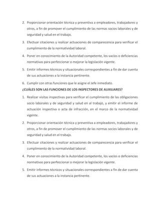 2. Proporcionar orientación técnica y preventiva a empleadores, trabajadores y
otros, a fin de promover el cumplimiento de las normas socios laborales y de
seguridad y salud en el trabajo.
3. Efectuar citaciones y realizar actuaciones de comparecencia para verificar el
cumplimiento de la normatividad laboral.
4. Poner en conocimiento de la Autoridad competente, los vacíos o deficiencias
normativas para perfeccionar o mejorar la legislación vigente.
5. Emitir informes técnicos y situacionales correspondientes a fin de dar cuenta
de sus actuaciones a la instancia pertinente.
6. Cumplir con otras funciones que le asigne el Jefe inmediato.
¿CUÁLES SON LAS FUNCIONES DE LOS INSPECTORES DE AUXILIARES?
1. Realizar visitas inspectivas para verificar el cumplimiento de las obligaciones
socio laborales y de seguridad y salud en al trabajo, y emitir el informe de
actuación inspectiva o acta de infracción, en el marco de la normatividad
vigente.
2. Proporcionar orientación técnica y preventiva a empleadores, trabajadores y
otros, a fin de promover el cumplimiento de las normas socios laborales y de
seguridad y salud en el trabajo.
3. Efectuar citaciones y realizar actuaciones de comparecencia para verificar el
cumplimiento de la normatividad laboral.
4. Poner en conocimiento de la Autoridad competente, los vacíos o deficiencias
normativas para perfeccionar o mejorar la legislación vigente.
5. Emitir informes técnicos y situacionales correspondientes a fin de dar cuenta
de sus actuaciones a la instancia pertinente.
 