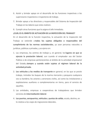 6. Asistir y brindar apoyo en el desarrollo de las funciones inspectivas a los
supervisores inspectores e inspectores de trabajo.
7. Brindar apoyo a los directivos y responsables del Sistema de Inspección del
Trabajo en las labores que estos realicen.
8. Cumplir otras funciones que le asigne el Jefe Inmediato.
¿CUÁL ES EL ÁMBITO DE ACTUACIÓN DE LA INSPECCIÓN DEL TRABAJO?
En el desarrollo de la función inspectiva, la actuación de la Inspección del
Trabajo se extiende a todos los sujetos obligados o responsables del
cumplimiento de las normas sociolaborales, ya sean personas naturales o
jurídicas, públicas o privadas, y se ejerce en:
1. Las empresas, los centros de trabajo y, en general, los lugares en que se
ejecute la prestación laboral, aun cuando el empleador sea del Sector
Público o de empresas pertenecientes al ámbito de la actividad empresarial
del Estado, siempre y cuando estén sujetos al régimen laboral de la
actividad privada.
2. Los vehículos y los medios de transporte en general, en los que se preste
trabajo, incluidos los buques de la marina mercante y pesquera cualquiera
sea su bandera; los aviones y aeronaves civiles, así como las instalaciones y
explotaciones auxiliares o complementarias en tierra, para el servicio de
aquellos.
3. Las entidades, empresas o cooperativas de trabajadores que brinden
servicios de intermediación laboral.
4. Los puertos, aeropuertos, vehículos y puntos de salida, escala, destino, en
lo relativo a los viajes de migraciones laborales.
 
