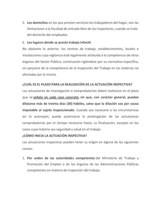 5. Los domicilios en los que presten servicios los trabajadores del hogar, con las
limitaciones a la facultad de entrada libre de los inspectores, cuando se trate
del domicilio del empleador.
6. Los lugares donde se preste trabajo infantil.
No obstante lo anterior, los centros de trabajo, establecimientos, locales e
instalaciones cuya vigilancia esté legalmente atribuida a la competencia de otros
órganos del Sector Público, continuarán rigiéndose por su normativa específica,
sin perjuicio de la competencia de la Inspección del Trabajo en las materias no
afectadas por la misma.
¿CUÁL ES EL PLAZO PARA LA REALIZACIÓN DE LA ACTUACIÓN INSPECTIVA?
Las actuaciones de investigación o comprobatorias deben realizarse en el plazo
que se señale en cada caso concreto, sin que, con carácter general, puedan
dilatarse más de treinta días (30) hábiles, salvo que la dilación sea por causa
imputable al sujeto inspeccionado. Cuando sea necesario o las circunstancias
así lo aconsejen, puede autorizarse la prolongación de las actuaciones
comprobatorias por el tiempo necesario hasta, su finalización, excepto en los
casos cuya materia sea seguridad y salud en el trabajo.
¿CÓMO INICIA LA ACTUACIÓN INSPECTIVA?
Las actuaciones inspectivas pueden tener su origen en alguna de las siguientes
causas:
1. Por orden de las autoridades competentes del Ministerio de Trabajo y
Promoción del Empleo o de los órganos de las Administraciones Públicas
competentes en materia de inspección del trabajo.
 