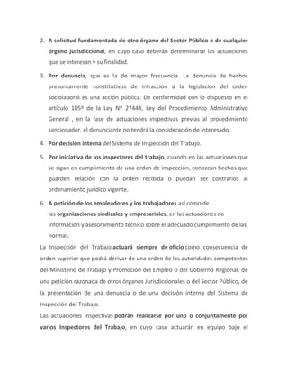 2. A solicitud fundamentada de otro órgano del Sector Público o de cualquier
órgano jurisdiccional, en cuyo caso deberán determinarse las actuaciones
que se interesan y su finalidad.
3. Por denuncia, que es la de mayor frecuencia. La denuncia de hechos
presuntamente constitutivos de infracción a la legislación del orden
sociolaboral es una acción pública. De conformidad con lo dispuesto en el
artículo 105º de la Ley Nº 27444, Ley del Procedimiento Administrativo
General , en la fase de actuaciones inspectivas previas al procedimiento
sancionador, el denunciante no tendrá la consideración de interesado.
4. Por decisión interna del Sistema de Inspección del Trabajo.
5. Por iniciativa de los inspectores del trabajo, cuando en las actuaciones que
se sigan en cumplimiento de una orden de inspección, conozcan hechos que
guarden relación con la orden recibida o puedan ser contrarios al
ordenamiento jurídico vigente.
6. A petición de los empleadores y los trabajadores así como de
las organizaciones sindicales y empresariales, en las actuaciones de
información y asesoramiento técnico sobre el adecuado cumplimiento de las
normas.
La Inspección del Trabajo actuará siempre de oficio como consecuencia de
orden superior que podrá derivar de una orden de las autoridades competentes
del Ministerio de Trabajo y Promoción del Empleo o del Gobierno Regional, de
una petición razonada de otros órganos Jurisdiccionales o del Sector Público, de
la presentación de una denuncia o de una decisión interna del Sistema de
Inspección del Trabajo.
Las actuaciones inspectivas podrán realizarse por uno o conjuntamente por
varios Inspectores del Trabajo, en cuyo caso actuarán en equipo bajo el
 
