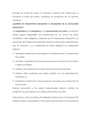 principio de unidad de acción. El Supervisor Inspector del Trabajo que se
encuentre al frente del mismo, coordinará las actuaciones de sus distintos
miembros.
¿QUIÉNES SE ENCUENTRAN OBLIGADOS A COLABORAR EN LA ACTUACIÓN
INSPECTIVA?
Los empleadores, los trabajadores y los representantes de ambos, así como los
demás sujetos responsables del cumplimiento de las normas del orden
sociolaboral, están obligados a colaborar con los Supervisores-Inspectores, los
Inspectores del Trabajo y los Inspectores Auxiliares cuando sean requeridos para
ello. En particular y en cumplimiento de dicha obligación de colaboración
deberán:
1. Atenderlos debidamente, prestándoles las facilidades para el cumplimiento
de su labor,
2. Acreditar su identidad y la de las personas que se encuentren en los centros
o lugares de trabajo,
3. Colaborar con ocasión de sus visitas u otras actuaciones inspectivas,
4. Declarar sobre cuestiones que tengan relación con las comprobaciones
inspectivas; y,
5. Facilitarles la información y documentación necesarias para el desarrollo de
sus funciones.
Quienes representen a los sujetos inspeccionados deberán acreditar tal
condición si las actuaciones no se realizan directamente con ellos.
Toda persona, natural o jurídica, está obligada a proporcionar a la Inspección del
Trabajo los datos, antecedentes o información con relevancia en las actuaciones
 