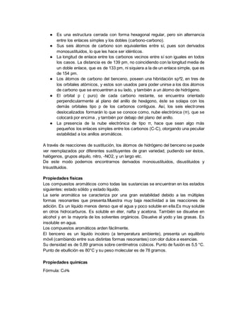 ● Es una estructura cerrada con forma hexagonal regular, pero sin alternancia
entre los enlaces simples y los dobles (carbono-carbono).
● Sus seis átomos de carbono son equivalentes entre sí, pues son derivados
monosustituidos, lo que les hace ser idénticos.
● La longitud de enlace entre los carbonos vecinos entre sí son iguales en todos
los casos. La distancia es de 139 pm, no coincidiendo con la longitud media de
un doble enlace, que es de 133 pm, ni siquiera a la de un enlace simple, que es
de 154 pm.
● Los átomos de carbono del benceno, poseen una hibridación sp^2, en tres de
los orbitales atómicos, y estos son usados para poder unirse a los dos átomos
de carbono que se encuentren a su lado, y también a un átomo de hidrógeno.
● El orbital p ( puro) de cada carbono restante, se encuentra orientado
perpendicularmente al plano del anillo de hexágono, éste se solapa con los
demás orbitales tipo p de los carbonos contiguos. Así, los seis electrones
deslocalizados formarán lo que se conoce como, nube electrónica (π), que se
colocará por encima , y también por debajo del plano del anillo.
● La presencia de la nube electrónica de tipo π, hace que sean algo más
pequeños los enlaces simples entre los carbonos (C-C), otorgando una peculiar
estabilidad a los anillos aromáticos.
A través de reacciones de sustitución, los átomos de hidrógeno del benceno se puede
ver reemplazados por diferentes sustituyentes de gran variedad, pudiendo ser éstos,
halógenos, grupos alquilo, nitro, -NO2, y un largo etc.
De este modo podemos encontrarnos derivados monosustituidos, disustituidos y
trisustituidos.
Propiedades físicas
Los compuestos aromáticos como todas las sustancias se encuentran en los estados
siguientes: estado sólido y estado líquido.
La serie aromática se caracteriza por una gran estabilidad debido a las múltiples
formas resonantes que presenta.Muestra muy baja reactividad a las reacciones de
adición. Es un líquido menos denso que el agua y poco soluble en ella.Es muy soluble
en otros hidrocarburos. Es soluble en éter, nafta y acetona. También se disuelve en
alcohol y en la mayoría de los solventes orgánicos. Disuelve al yodo y las grasas. Es
insoluble en agua.
Los compuestos aromáticos arden fácilmente.
El benceno es un líquido incoloro (a temperatura ambiente), presenta un equilibrio
móvil (cambiando entre sus distintas formas resonantes) con olor dulce a esencias.
Su densidad es de 0,89 gramos sobre centímetros cúbicos. Punto de fusión es 5,5 °C.
Punto de ebullición es 80°C y su peso molecular es de 78 gramos.
Propiedades químicas
Fórmula: C6H6
 